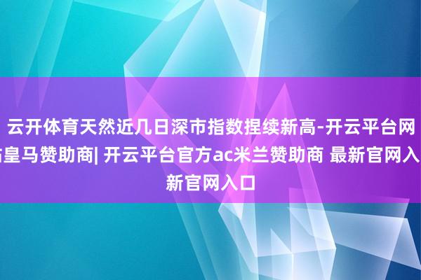 云开体育天然近几日深市指数捏续新高-开云平台网站皇马赞助商| 开云平台官方ac米兰赞助商 最新官网入口