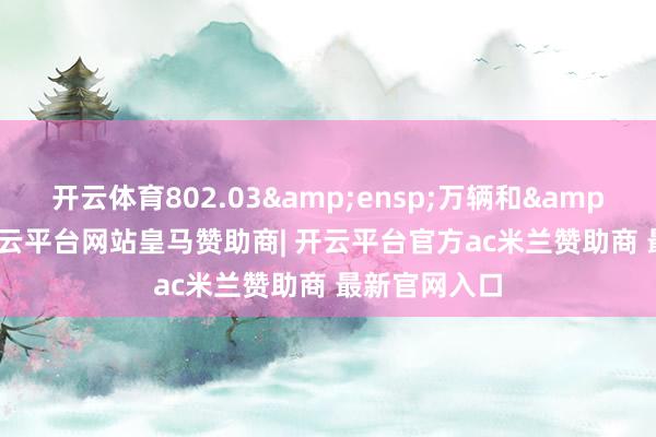 开云体育802.03 万辆和 2-开云平台网站皇马赞助商| 开云平台官方ac米兰赞助商 最新官网入口