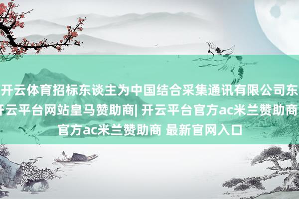 开云体育招标东谈主为中国结合采集通讯有限公司东莞市分公司-开云平台网站皇马赞助商| 开云平台官方ac米兰赞助商 最新官网入口