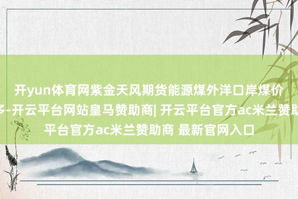 开yun体育网紫金天风期货　　能源煤外洋口岸煤价近期外矿询货增多-开云平台网站皇马赞助商| 开云平台官方ac米兰赞助商 最新官网入口