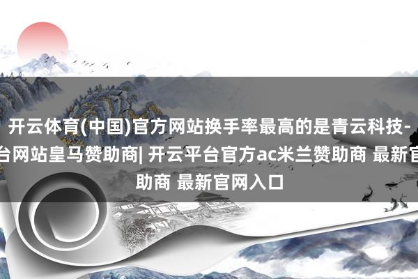 开云体育(中国)官方网站换手率最高的是青云科技-开云平台网站皇马赞助商| 开云平台官方ac米兰赞助商 最新官网入口
