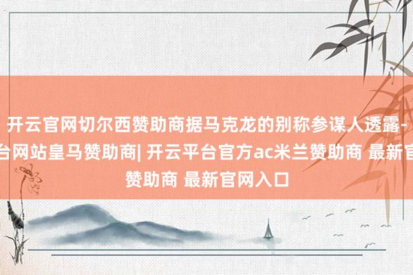 开云官网切尔西赞助商据马克龙的别称参谋人透露-开云平台网站皇马赞助商| 开云平台官方ac米兰赞助商 最新官网入口
