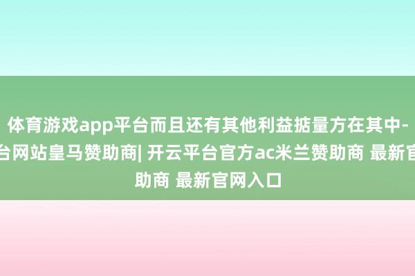 体育游戏app平台而且还有其他利益掂量方在其中-开云平台网站皇马赞助商| 开云平台官方ac米兰赞助商 最新官网入口