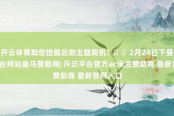 开云体育助您挖掘后劲主题契机！		2月24日下昼-开云平台网站皇马赞助商| 开云平台官方ac米兰赞助商 最新官网入口