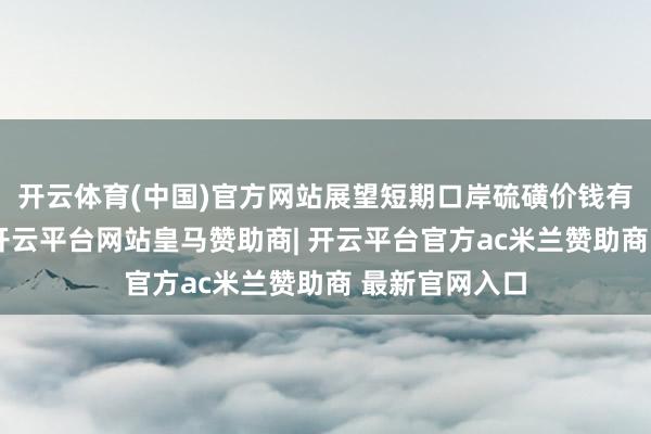 开云体育(中国)官方网站展望短期口岸硫磺价钱有望不竭上探-开云平台网站皇马赞助商| 开云平台官方ac米兰赞助商 最新官网入口
