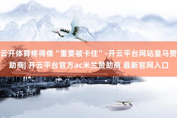 云开体育疼得像“重要被卡住”-开云平台网站皇马赞助商| 开云平台官方ac米兰赞助商 最新官网入口