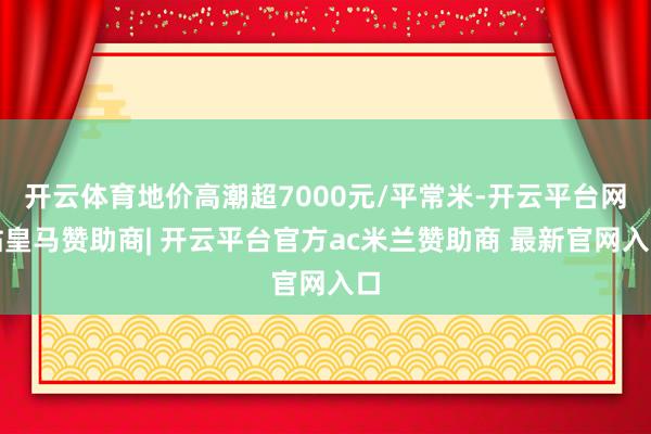 开云体育地价高潮超7000元/平常米-开云平台网站皇马赞助商| 开云平台官方ac米兰赞助商 最新官网入口
