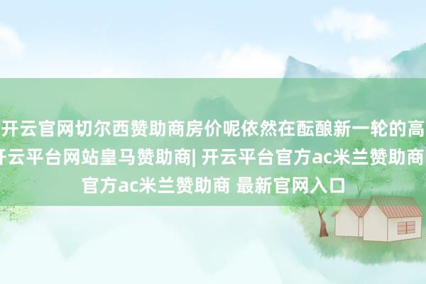开云官网切尔西赞助商房价呢依然在酝酿新一轮的高潮的很快呢-开云平台网站皇马赞助商| 开云平台官方ac米兰赞助商 最新官网入口