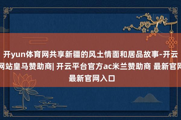 开yun体育网共享新疆的风土情面和居品故事-开云平台网站皇马赞助商| 开云平台官方ac米兰赞助商 最新官网入口