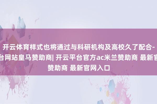 开云体育样式也将通过与科研机构及高校久了配合-开云平台网站皇马赞助商| 开云平台官方ac米兰赞助商 最新官网入口