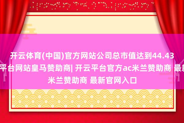 开云体育(中国)官方网站公司总市值达到44.43亿元-开云平台网站皇马赞助商| 开云平台官方ac米兰赞助商 最新官网入口