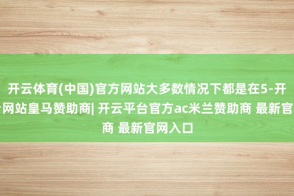 开云体育(中国)官方网站大多数情况下都是在5-开云平台网站皇马赞助商| 开云平台官方ac米兰赞助商 最新官网入口