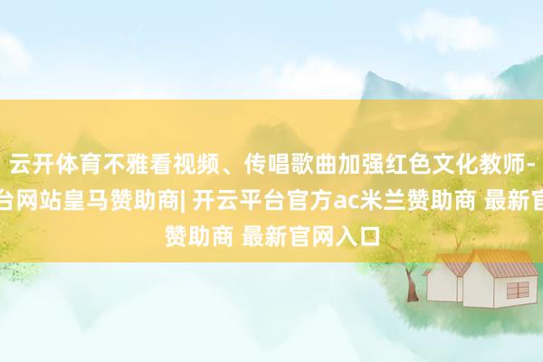云开体育不雅看视频、传唱歌曲加强红色文化教师-开云平台网站皇马赞助商| 开云平台官方ac米兰赞助商 最新官网入口