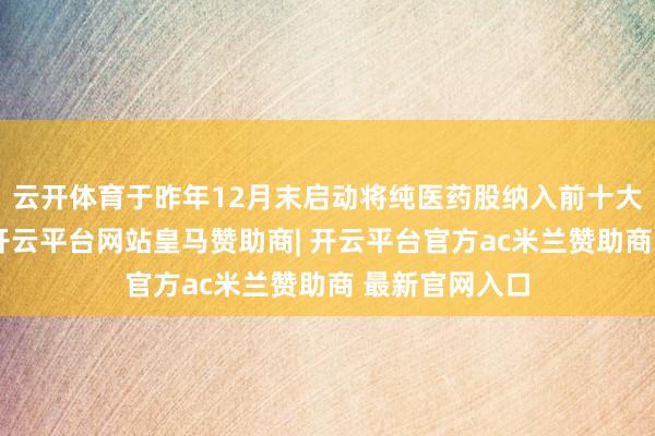 云开体育于昨年12月末启动将纯医药股纳入前十大重仓股名单-开云平台网站皇马赞助商| 开云平台官方ac米兰赞助商 最新官网入口