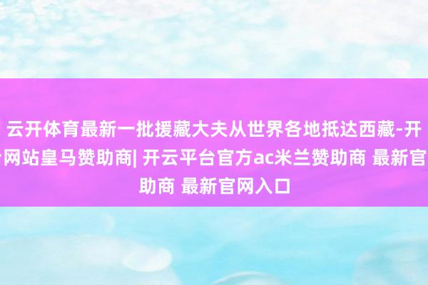 云开体育最新一批援藏大夫从世界各地抵达西藏-开云平台网站皇马赞助商| 开云平台官方ac米兰赞助商 最新官网入口