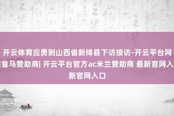 开云体育应勇到山西省新绛县下访接访-开云平台网站皇马赞助商| 开云平台官方ac米兰赞助商 最新官网入口