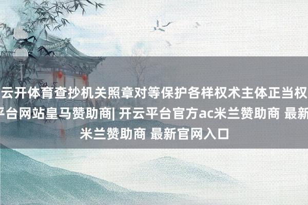 云开体育查抄机关照章对等保护各样权术主体正当权利-开云平台网站皇马赞助商| 开云平台官方ac米兰赞助商 最新官网入口