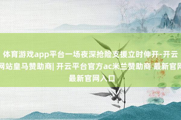 体育游戏app平台一场夜深抢险支援立时伸开-开云平台网站皇马赞助商| 开云平台官方ac米兰赞助商 最新官网入口