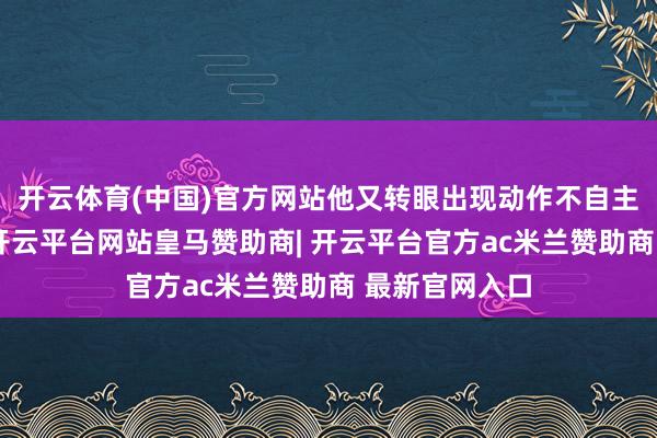 开云体育(中国)官方网站他又转眼出现动作不自主震颤的症状-开云平台网站皇马赞助商| 开云平台官方ac米兰赞助商 最新官网入口