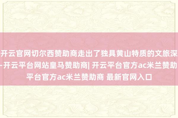 开云官网切尔西赞助商走出了独具黄山特质的文旅深度交融发展新路-开云平台网站皇马赞助商| 开云平台官方ac米兰赞助商 最新官网入口