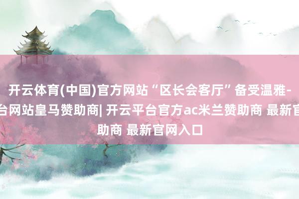 开云体育(中国)官方网站“区长会客厅”备受温雅-开云平台网站皇马赞助商| 开云平台官方ac米兰赞助商 最新官网入口