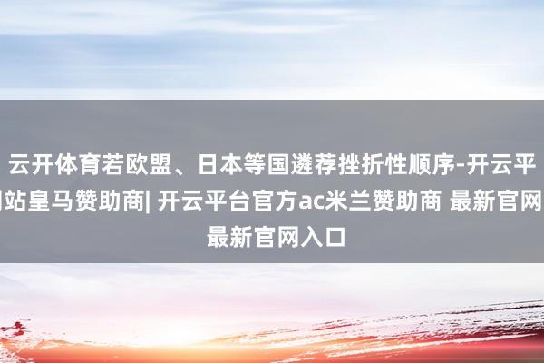 云开体育若欧盟、日本等国遴荐挫折性顺序-开云平台网站皇马赞助商| 开云平台官方ac米兰赞助商 最新官网入口