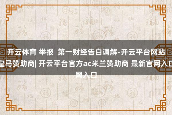 开云体育 举报  第一财经告白调解-开云平台网站皇马赞助商| 开云平台官方ac米兰赞助商 最新官网入口
