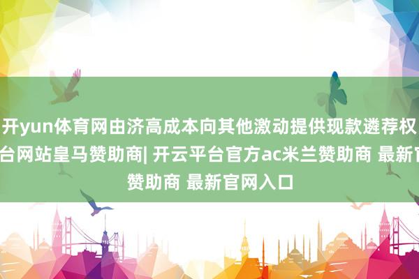 开yun体育网由济高成本向其他激动提供现款遴荐权-开云平台网站皇马赞助商| 开云平台官方ac米兰赞助商 最新官网入口