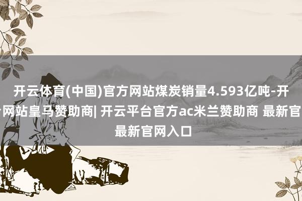开云体育(中国)官方网站煤炭销量4.593亿吨-开云平台网站皇马赞助商| 开云平台官方ac米兰赞助商 最新官网入口