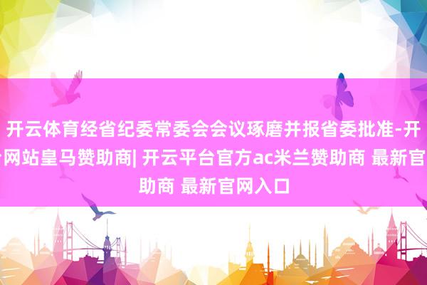 开云体育经省纪委常委会会议琢磨并报省委批准-开云平台网站皇马赞助商| 开云平台官方ac米兰赞助商 最新官网入口