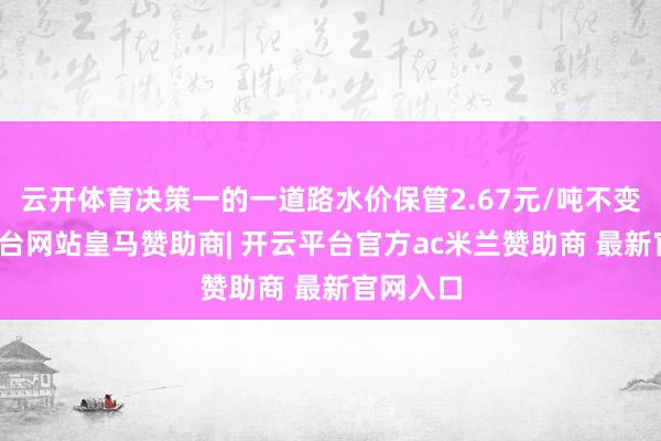 云开体育决策一的一道路水价保管2.67元/吨不变-开云平台网站皇马赞助商| 开云平台官方ac米兰赞助商 最新官网入口