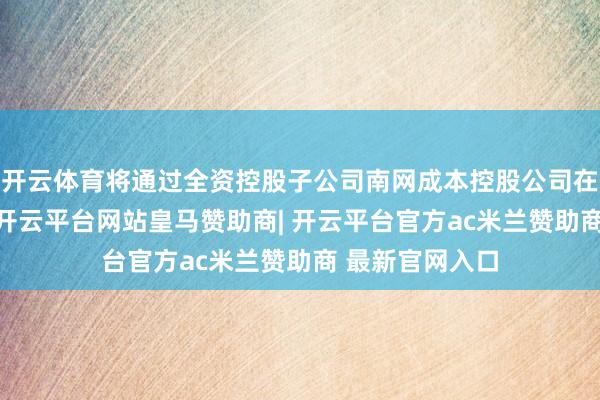 开云体育将通过全资控股子公司南网成本控股公司在未来6个月内-开云平台网站皇马赞助商| 开云平台官方ac米兰赞助商 最新官网入口