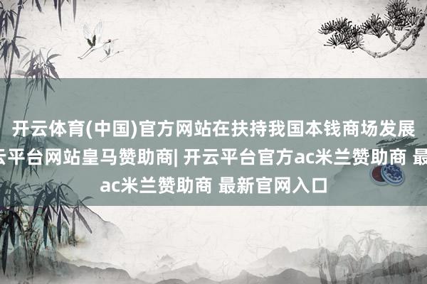 开云体育(中国)官方网站在扶持我国本钱商场发展的同期-开云平台网站皇马赞助商| 开云平台官方ac米兰赞助商 最新官网入口