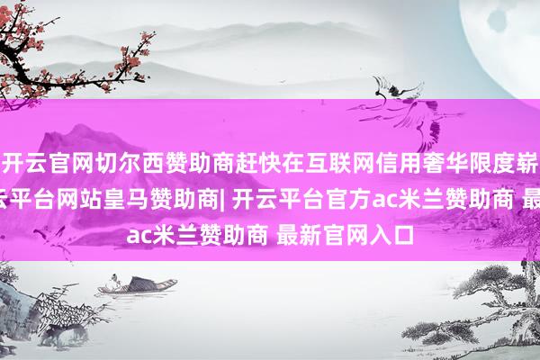 开云官网切尔西赞助商赶快在互联网信用奢华限度崭露头角-开云平台网站皇马赞助商| 开云平台官方ac米兰赞助商 最新官网入口