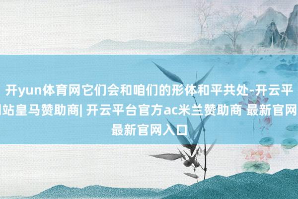 开yun体育网它们会和咱们的形体和平共处-开云平台网站皇马赞助商| 开云平台官方ac米兰赞助商 最新官网入口