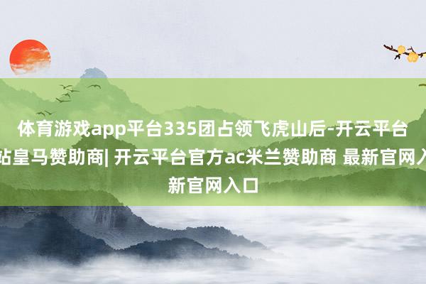 体育游戏app平台335团占领飞虎山后-开云平台网站皇马赞助商| 开云平台官方ac米兰赞助商 最新官网入口