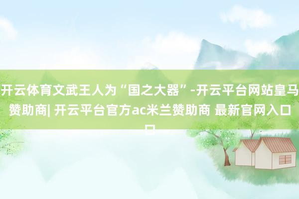 开云体育文武王人为“国之大器”-开云平台网站皇马赞助商| 开云平台官方ac米兰赞助商 最新官网入口