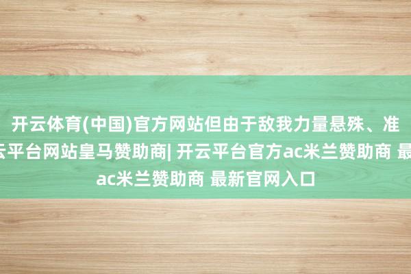 开云体育(中国)官方网站但由于敌我力量悬殊、准备不及-开云平台网站皇马赞助商| 开云平台官方ac米兰赞助商 最新官网入口