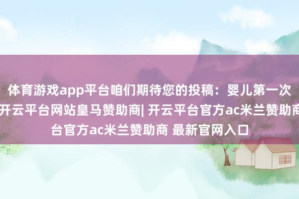 体育游戏app平台咱们期待您的投稿：婴儿第一次被记载的脚踝-开云平台网站皇马赞助商| 开云平台官方ac米兰赞助商 最新官网入口