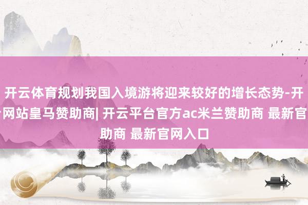 开云体育规划我国入境游将迎来较好的增长态势-开云平台网站皇马赞助商| 开云平台官方ac米兰赞助商 最新官网入口