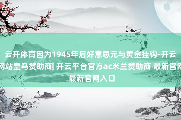 云开体育因为1945年后好意思元与黄金挂钩-开云平台网站皇马赞助商| 开云平台官方ac米兰赞助商 最新官网入口