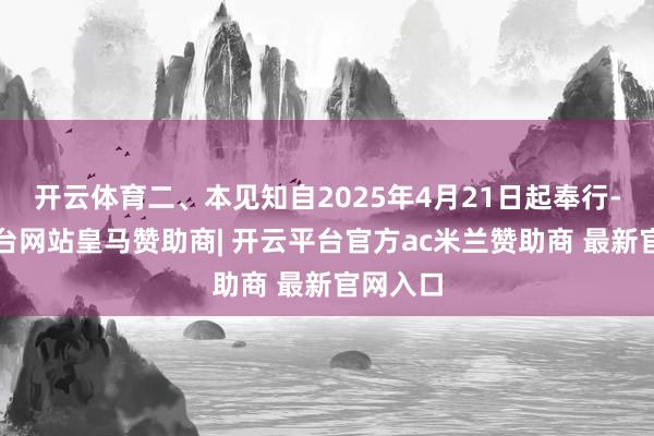 开云体育二、本见知自2025年4月21日起奉行-开云平台网站皇马赞助商| 开云平台官方ac米兰赞助商 最新官网入口