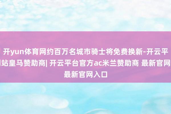 开yun体育网约百万名城市骑士将免费换新-开云平台网站皇马赞助商| 开云平台官方ac米兰赞助商 最新官网入口