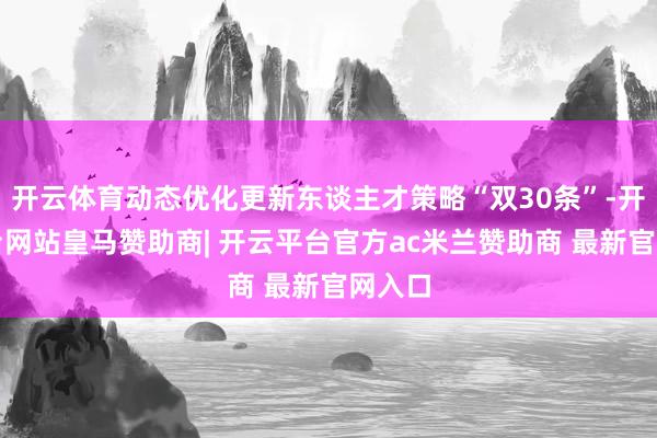 开云体育动态优化更新东谈主才策略“双30条”-开云平台网站皇马赞助商| 开云平台官方ac米兰赞助商 最新官网入口