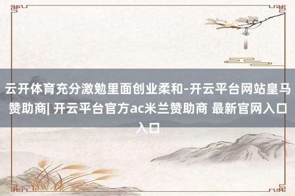 云开体育充分激勉里面创业柔和-开云平台网站皇马赞助商| 开云平台官方ac米兰赞助商 最新官网入口