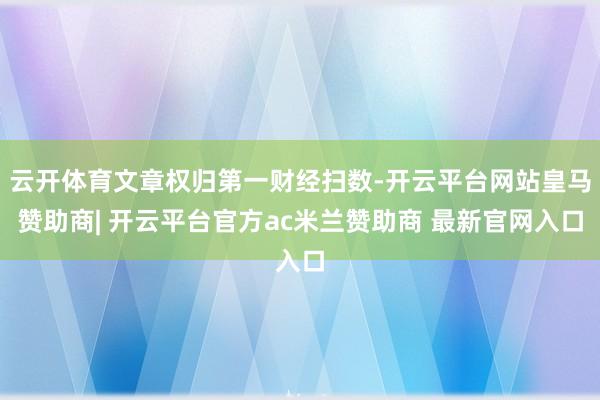 云开体育文章权归第一财经扫数-开云平台网站皇马赞助商| 开云平台官方ac米兰赞助商 最新官网入口