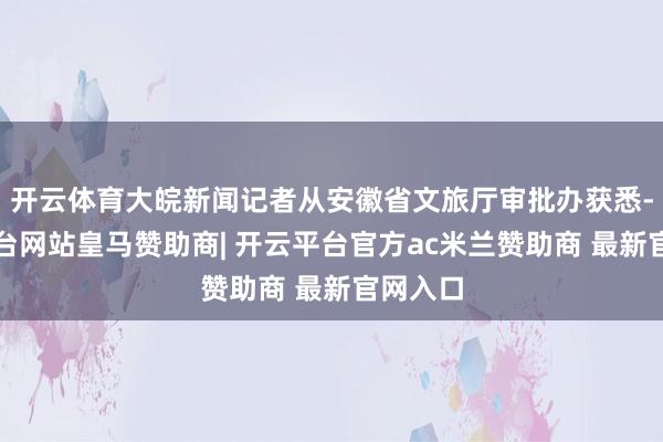 开云体育大皖新闻记者从安徽省文旅厅审批办获悉-开云平台网站皇马赞助商| 开云平台官方ac米兰赞助商 最新官网入口