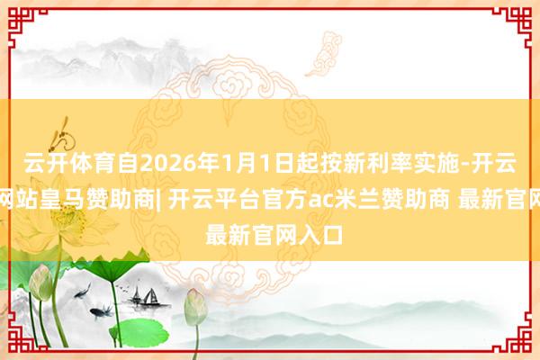 云开体育自2026年1月1日起按新利率实施-开云平台网站皇马赞助商| 开云平台官方ac米兰赞助商 最新官网入口