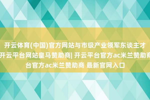开云体育(中国)官方网站与市级产业领军东谈主才工程互为补充-开云平台网站皇马赞助商| 开云平台官方ac米兰赞助商 最新官网入口