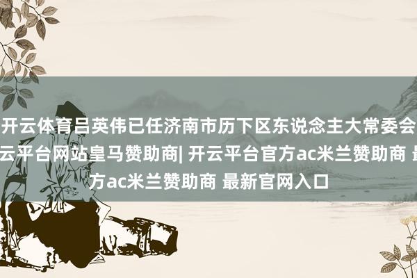 开云体育吕英伟已任济南市历下区东说念主大常委会党组布告-开云平台网站皇马赞助商| 开云平台官方ac米兰赞助商 最新官网入口